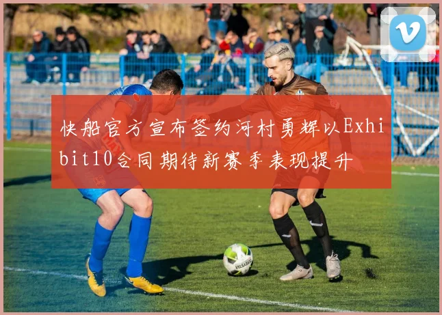 快船官方宣布签约河村勇辉以Exhibit10合同期待新赛季表现提升