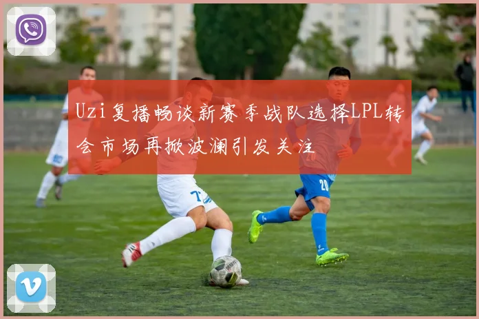 Uzi复播畅谈新赛季战队选择LPL转会市场再掀波澜引发关注