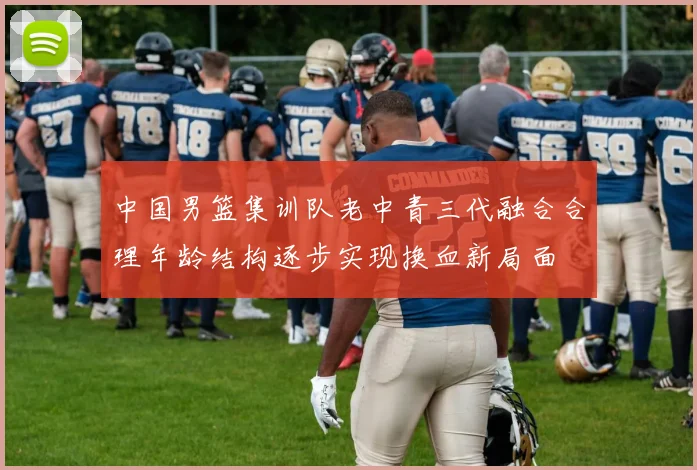 中国男篮集训队老中青三代融合合理年龄结构逐步实现换血新局面