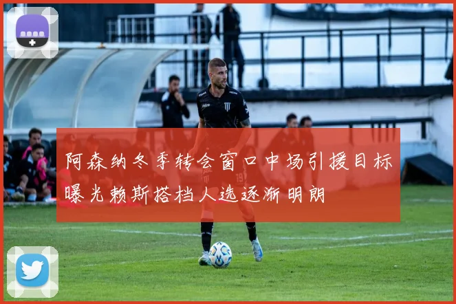 阿森纳冬季转会窗口中场引援目标曝光赖斯搭档人选逐渐明朗