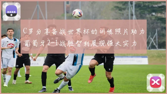 C罗分享备战世界杯的训练照片助力葡萄牙2-1战胜智利展现强大实力