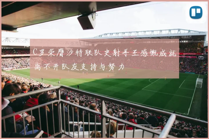 C罗荣膺沙特联队史射手王感慨成就离不开队友支持与努力