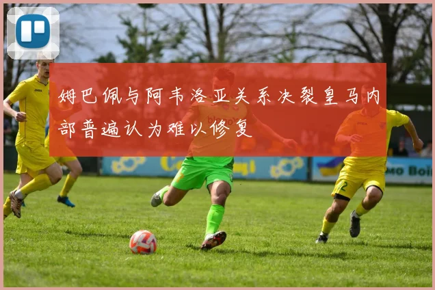 姆巴佩与阿韦洛亚关系决裂皇马内部普遍认为难以修复