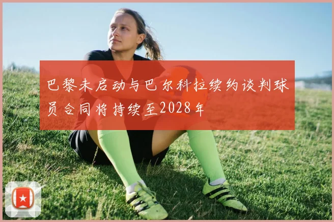 巴黎未启动与巴尔科拉续约谈判球员合同将持续至2028年