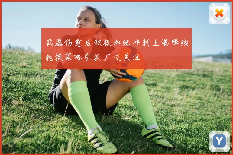 武磊伤愈后积极加练冲刺上港锋线轮换策略引发广泛关注