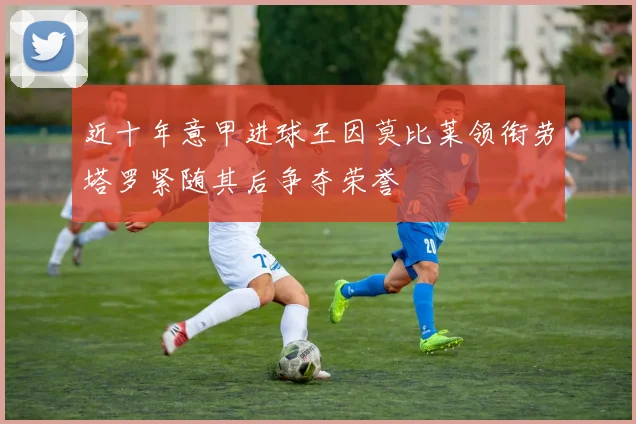 近十年意甲进球王因莫比莱领衔劳塔罗紧随其后争夺荣誉