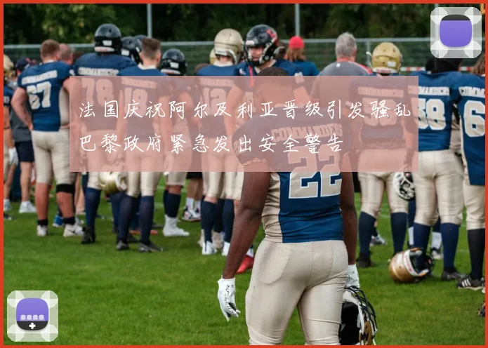 法国庆祝阿尔及利亚晋级引发骚乱巴黎政府紧急发出安全警告