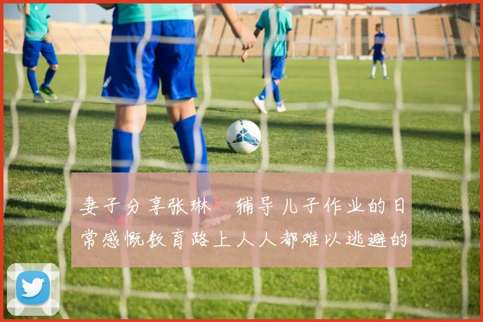 妻子分享张琳芃辅导儿子作业的日常感慨教育路上人人都难以逃避的挑战