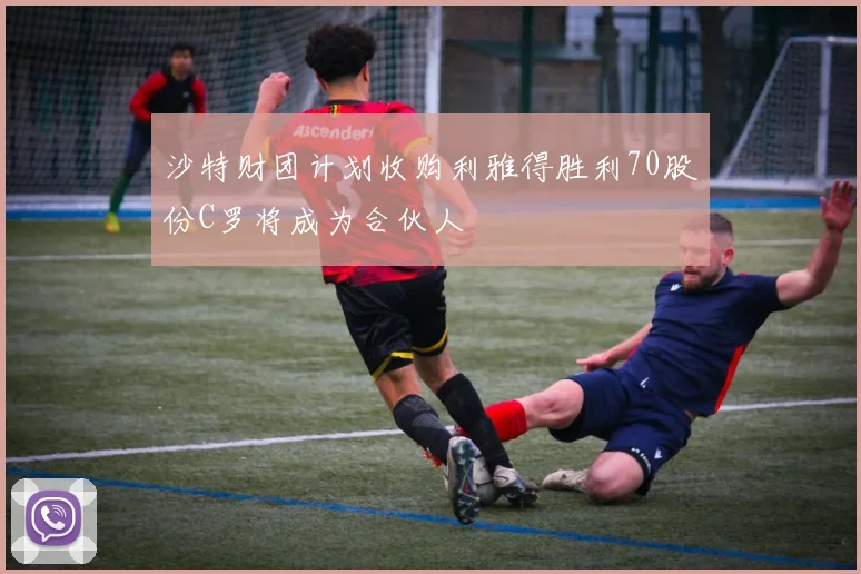 沙特财团计划收购利雅得胜利70股份C罗将成为合伙人