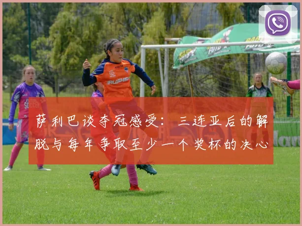 萨利巴谈夺冠感受：三连亚后的解脱与每年争取至少一个奖杯的决心
