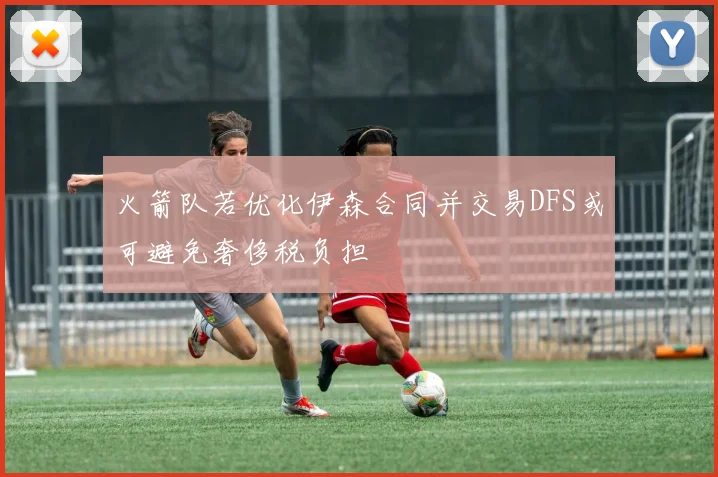 火箭队若优化伊森合同并交易DFS或可避免奢侈税负担