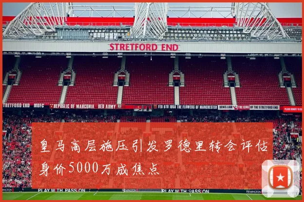 皇马高层施压引发罗德里转会评估身价5000万成焦点
