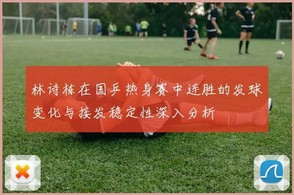 林诗栋在国乒热身赛中连胜的发球变化与接发稳定性深入分析