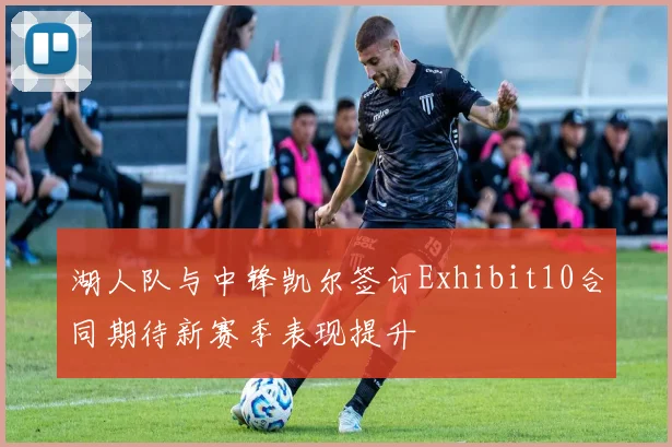 湖人队与中锋凯尔签订Exhibit10合同期待新赛季表现提升