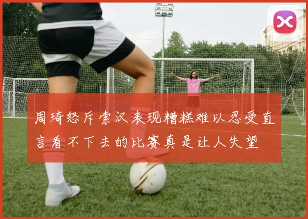 周琦怒斥索汉表现糟糕难以忍受直言看不下去的比赛真是让人失望