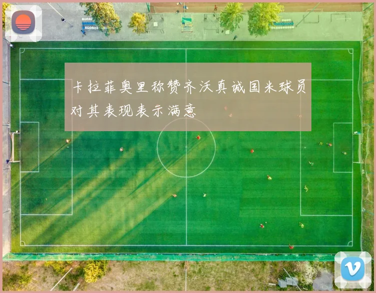 卡拉菲奥里称赞齐沃真诚国米球员对其表现表示满意