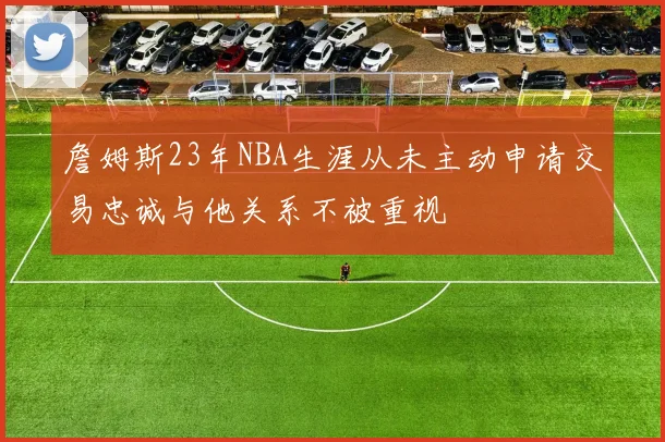 詹姆斯23年NBA生涯从未主动申请交易忠诚与他关系不被重视