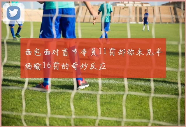 面包面对首节净负11罚却称未见半场输16罚的奇妙反应
