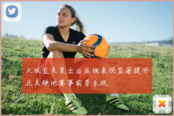 大坂直美复出后底线表现显著提升北美硬地赛事前景乐观