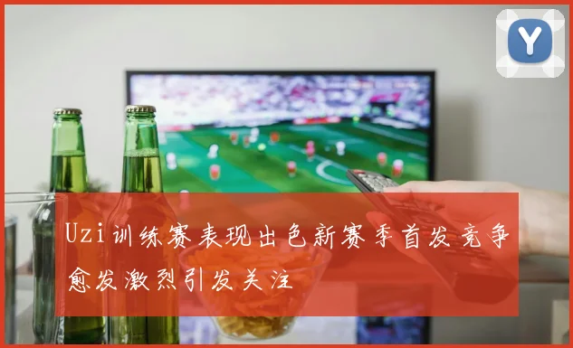 Uzi训练赛表现出色新赛季首发竞争愈发激烈引发关注