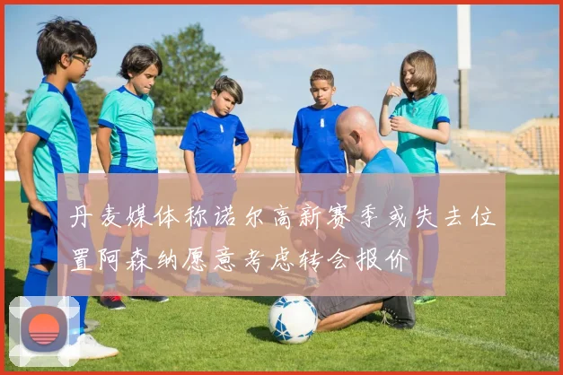 丹麦媒体称诺尔高新赛季或失去位置阿森纳愿意考虑转会报价