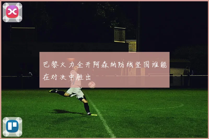 巴黎火力全开阿森纳防线坚固谁能在对决中胜出