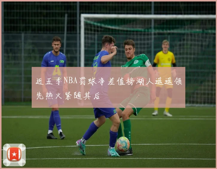 近五季NBA罚球净差值榜湖人遥遥领先热火紧随其后