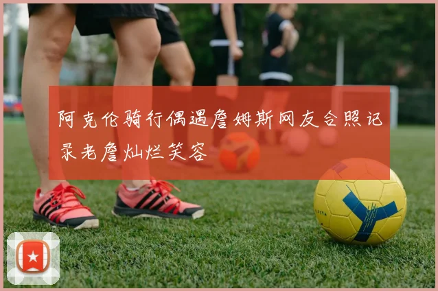 阿克伦骑行偶遇詹姆斯网友合照记录老詹灿烂笑容